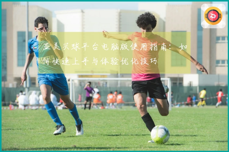 亚美买球平台电脑版使用指南：如何快速上手与体验优化技巧