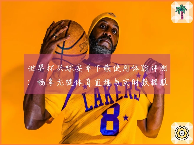 世界杯买球安卓下载使用体验评测：畅享无缝体育直播与实时数据服务